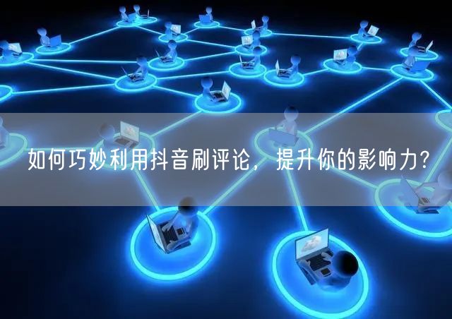 如何巧妙利用抖音刷评论，提升你的影响力？
