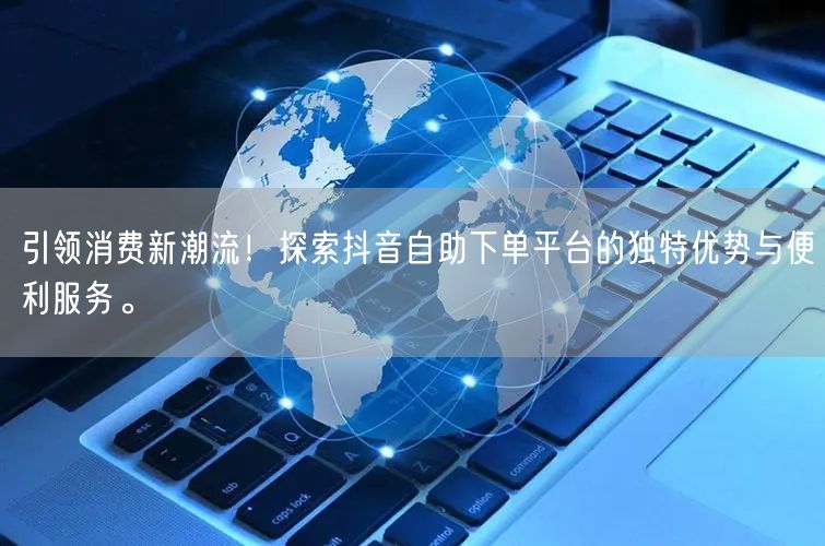 引领消费新潮流!探索抖音自助下单平台的独特优势与便利服务。