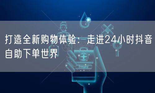 打造全新购物体验:走进24小时抖音自助下单世界
