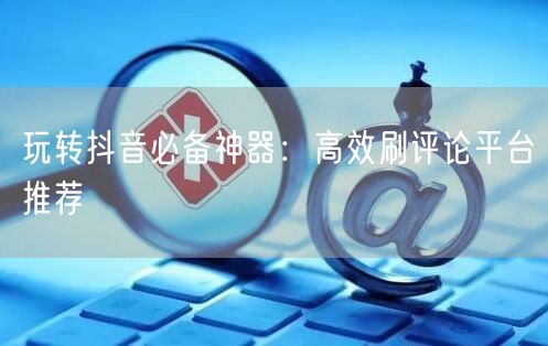 玩转抖音必备神器:高效刷评论平台推荐