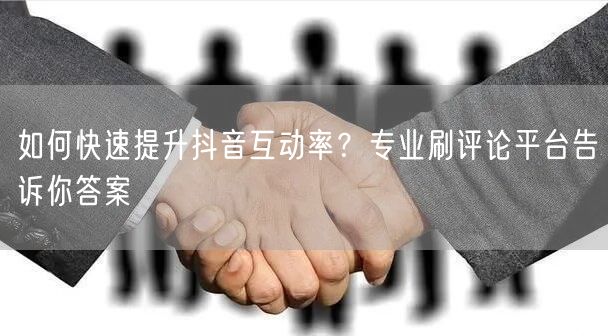 如何快速提升抖音互动率?专业刷评论平台告诉你答案