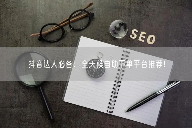抖音达人必备:全天候自助下单平台推荐!