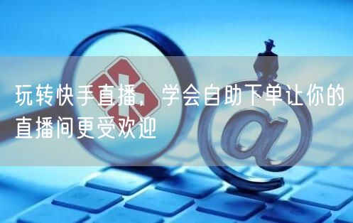 玩转快手直播，学会自助下单让你的直播间更受欢迎